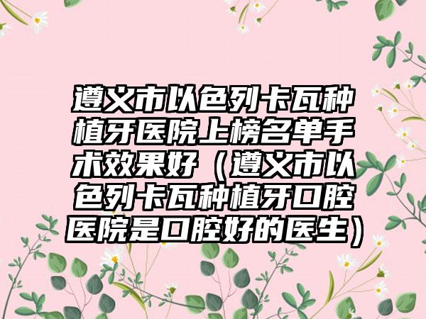 遵义市以色列卡瓦种植牙医院上榜名单手术效果好（遵义市以色列卡瓦种植牙口腔医院是口腔好的医生）