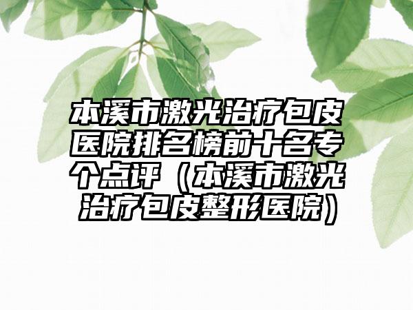 本溪市激光治疗包皮医院排名榜前十名专个点评（本溪市激光治疗包皮整形医院）