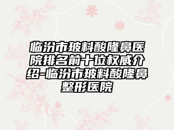 临汾市玻料酸隆鼻医院排名前十位权威介绍-临汾市玻料酸隆鼻整形医院