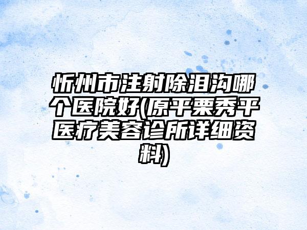 忻州市注射除泪沟哪个医院好(原平栗秀平医疗美容诊所详细资料)