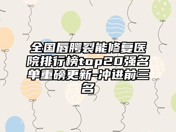 全国唇腭裂能修复医院排行榜top20强名单重磅更新-冲进前三名