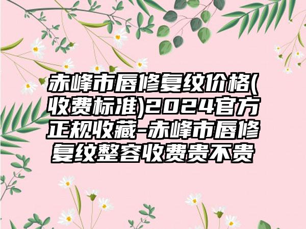 赤峰市唇修复纹价格(收费标准)2024官方正规收藏-赤峰市唇修复纹整容收费贵不贵