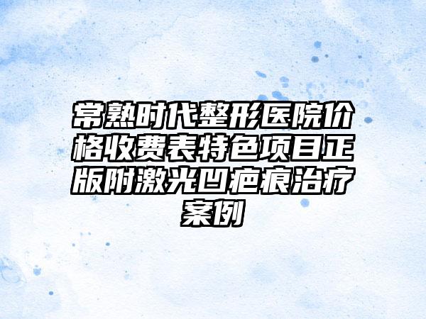 常熟时代整形医院价格收费表特色项目正版附激光凹疤痕治疗案例