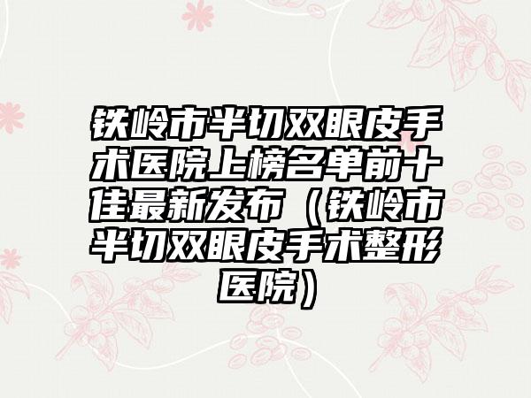 铁岭市半切双眼皮手术医院上榜名单前十佳最新发布（铁岭市半切双眼皮手术整形医院）