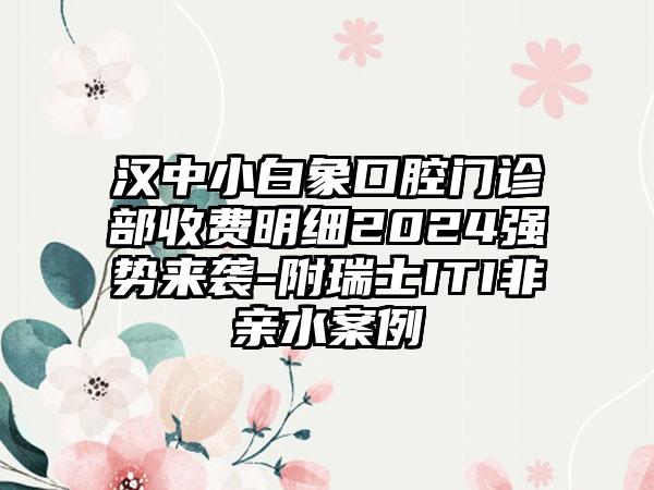 汉中小白象口腔门诊部收费明细2024强势来袭-附瑞士ITI非亲水案例