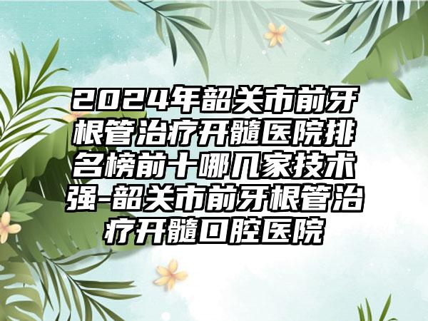 2024年韶关市前牙根管治疗开髓医院排名榜前十哪几家技术强-韶关市前牙根管治疗开髓口腔医院