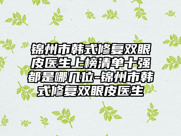 锦州市韩式修复双眼皮医生上榜清单十强都是哪几位-锦州市韩式修复双眼皮医生