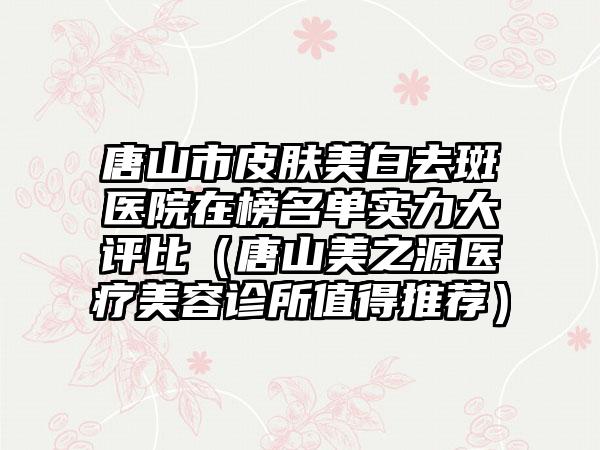 唐山市皮肤美白去斑医院在榜名单实力大评比（唐山美之源医疗美容诊所值得推荐）