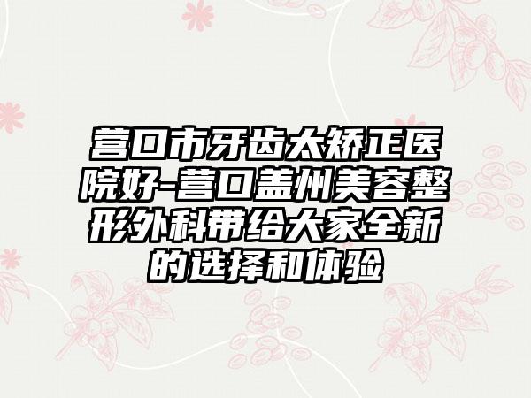 营口市牙齿太矫正医院好-营口盖州美容整形外科带给大家全新的选择和体验