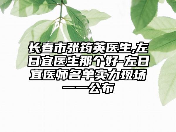 长春市张筠英医生,左日宜医生那个好-左日宜医师名单实力现场一一公布