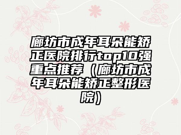 廊坊市成年耳朵能矫正医院排行top10强重点推荐（廊坊市成年耳朵能矫正整形医院）