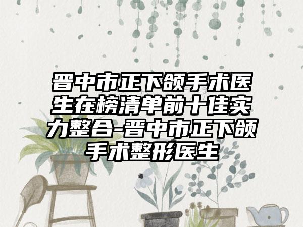 晋中市正下颌手术医生在榜清单前十佳实力整合-晋中市正下颌手术整形医生