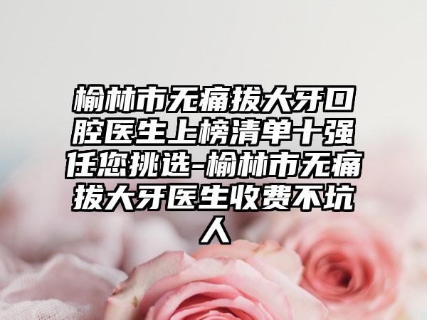 榆林市无痛拔大牙口腔医生上榜清单十强任您挑选-榆林市无痛拔大牙医生收费不坑人