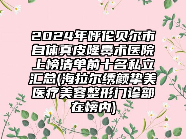 2024年呼伦贝尔市自体真皮隆鼻术医院上榜清单前十名私立汇总(海拉尔绣颜挚美医疗美容整形门诊部在榜内)