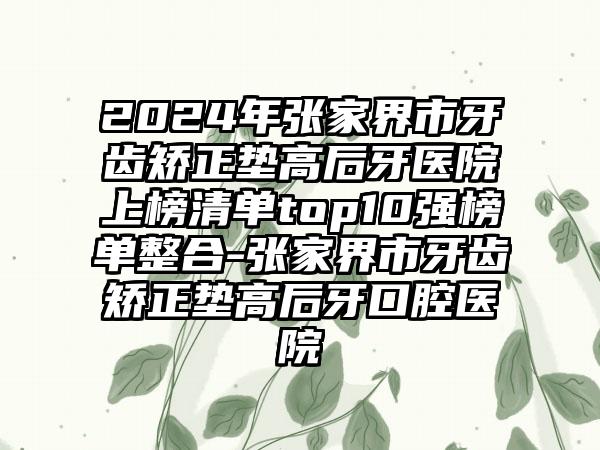 2024年张家界市牙齿矫正垫高后牙医院上榜清单top10强榜单整合-张家界市牙齿矫正垫高后牙口腔医院