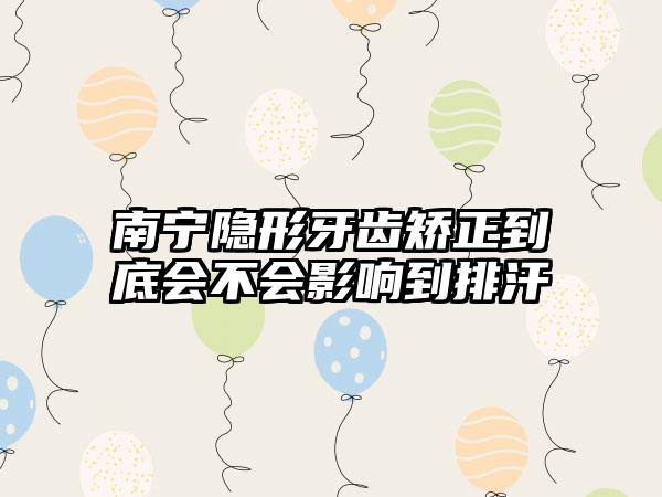 南宁隐形牙齿矫正到底会不会影响到排汗