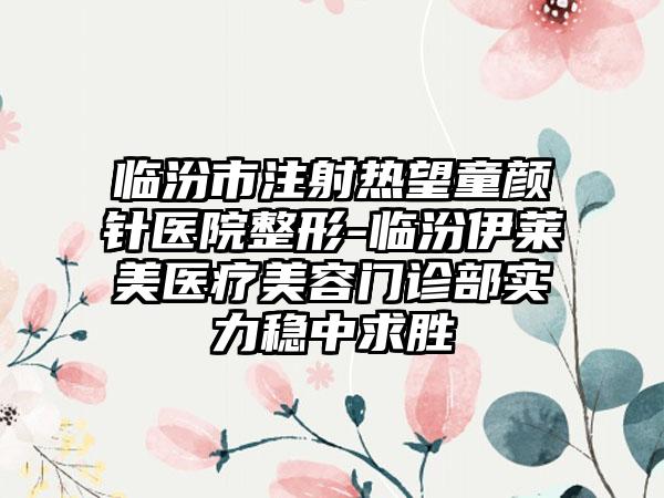 临汾市注射热望童颜针医院整形-临汾伊莱美医疗美容门诊部实力稳中求胜