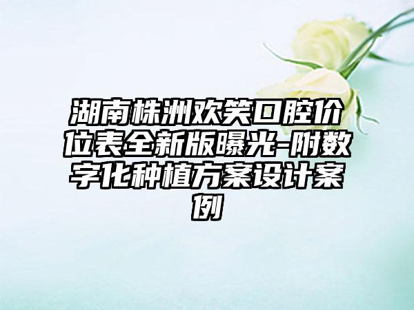 湖南株洲欢笑口腔价位表全新版曝光-附数字化种植方案设计案例