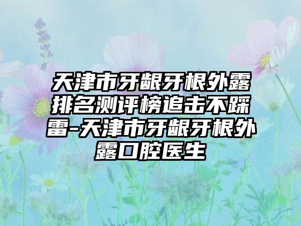 天津市牙龈牙根外露排名测评榜追击不踩雷-天津市牙龈牙根外露口腔医生