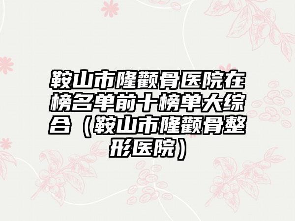 鞍山市隆颧骨医院在榜名单前十榜单大综合（鞍山市隆颧骨整形医院）