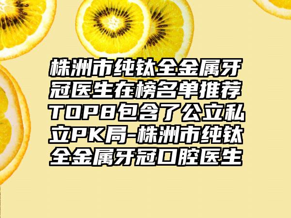 株洲市纯钛全金属牙冠医生在榜名单推荐TOP8包含了公立私立PK局-株洲市纯钛全金属牙冠口腔医生