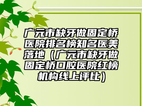 广元市缺牙做固定桥医院排名榜知名医美落地（广元市缺牙做固定桥口腔医院红榜机构线上评比）