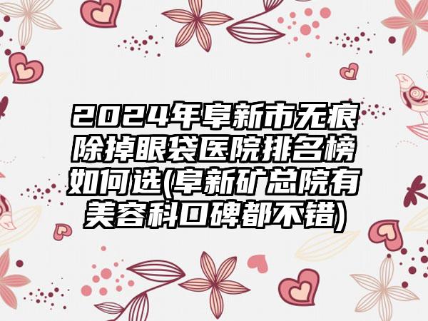 2024年阜新市无痕除掉眼袋医院排名榜如何选(阜新矿总院有美容科口碑都不错)