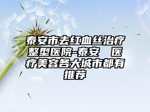 泰安市去红血丝治疗整型医院-泰安洺渼医疗美容各大城市都有推荐