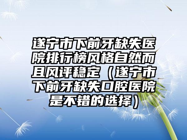 遂宁市下前牙缺失医院排行榜风格自然而且风评稳定（遂宁市下前牙缺失口腔医院是不错的选择）