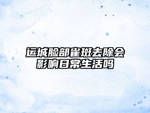 运城脸部雀斑去除会影响日常生活吗