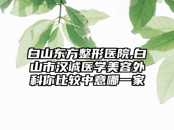 白山东方整形医院,白山市汉诚医学美容外科你比较中意哪一家