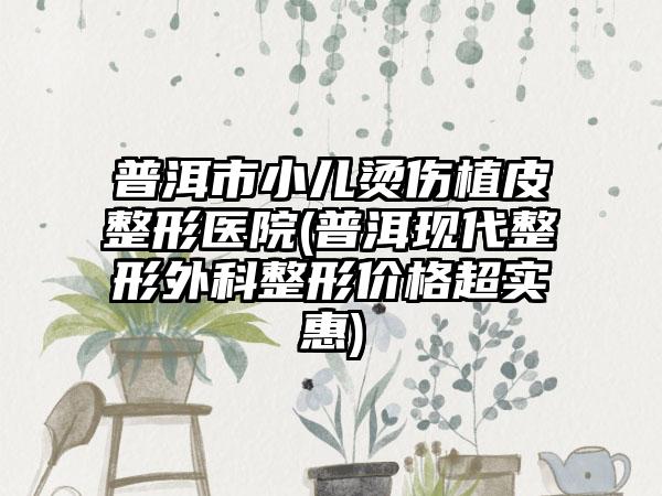 普洱市小儿烫伤植皮整形医院(普洱现代整形外科整形价格超实惠)