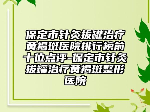 保定市针灸拔罐治疗黄褐斑医院排行榜前十位点评-保定市针灸拔罐治疗黄褐斑整形医院