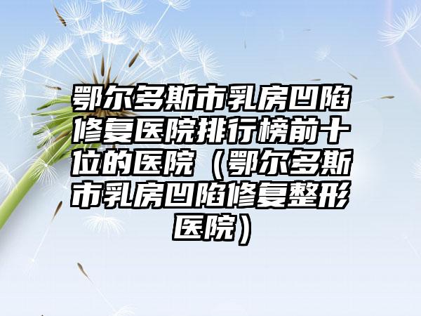 鄂尔多斯市乳房凹陷修复医院排行榜前十位的医院（鄂尔多斯市乳房凹陷修复整形医院）