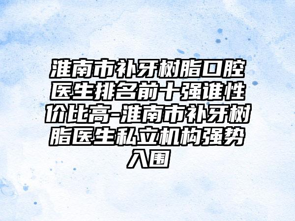 淮南市补牙树脂口腔医生排名前十强谁性价比高-淮南市补牙树脂医生私立机构强势入围