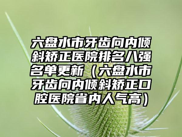 六盘水市牙齿向内倾斜矫正医院排名八强名单更新（六盘水市牙齿向内倾斜矫正口腔医院省内人气高）