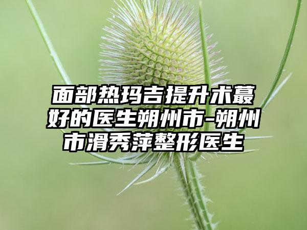 面部热玛吉提升术蕞好的医生朔州市-朔州市滑秀萍整形医生