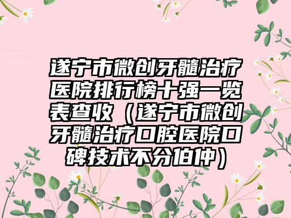 遂宁市微创牙髓治疗医院排行榜十强一览表查收（遂宁市微创牙髓治疗口腔医院口碑技术不分伯仲）