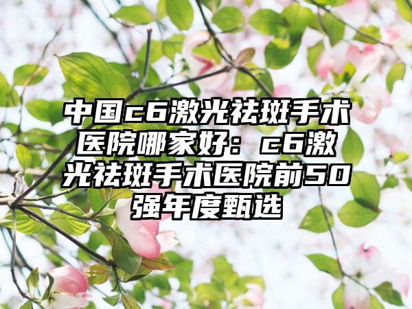 中国c6激光祛斑手术医院哪家好：c6激光祛斑手术医院前50强年度甄选