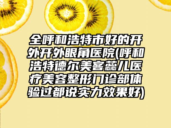 全呼和浩特市好的开外开外眼角医院(呼和浩特德尔美客蕊儿医疗美容整形门诊部体验过都说实力效果好)