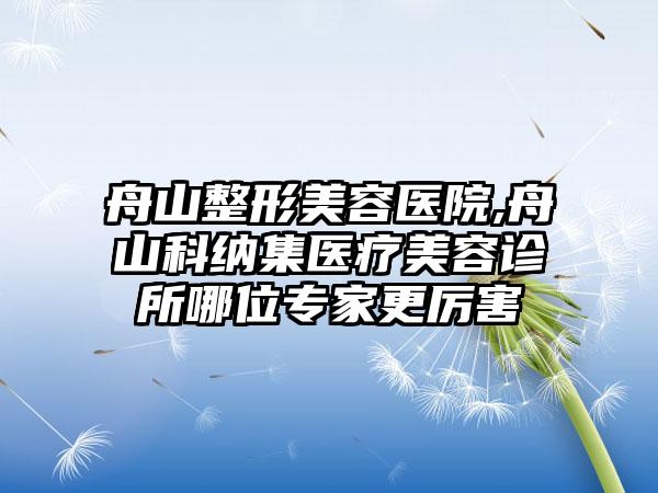 舟山整形美容医院,舟山科纳集医疗美容诊所哪位专家更厉害