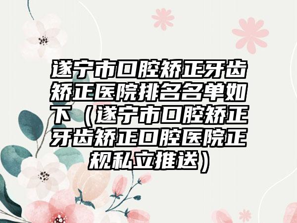 遂宁市口腔矫正牙齿矫正医院排名名单如下（遂宁市口腔矫正牙齿矫正口腔医院正规私立推送）