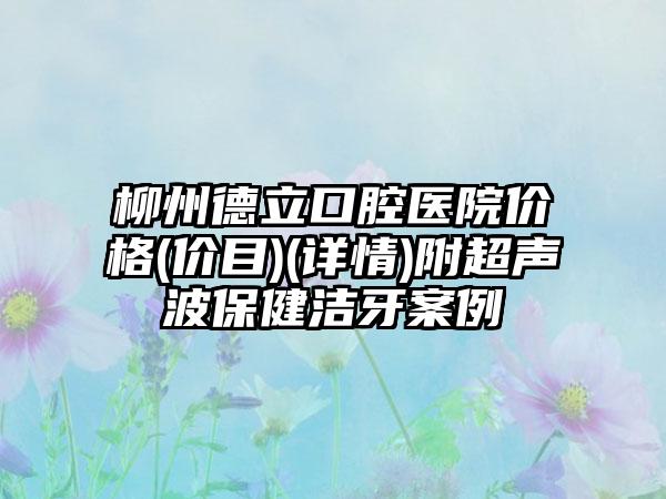 柳州德立口腔医院价格(价目)(详情)附超声波保健洁牙案例