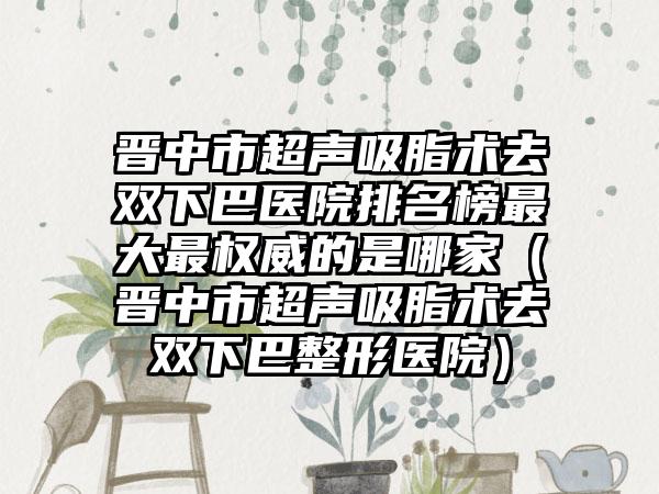 晋中市超声吸脂术去双下巴医院排名榜最大最权威的是哪家（晋中市超声吸脂术去双下巴整形医院）