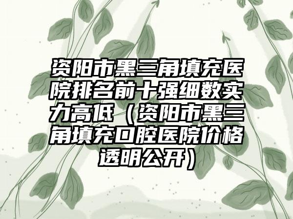 资阳市黑三角填充医院排名前十强细数实力高低（资阳市黑三角填充口腔医院价格透明公开）