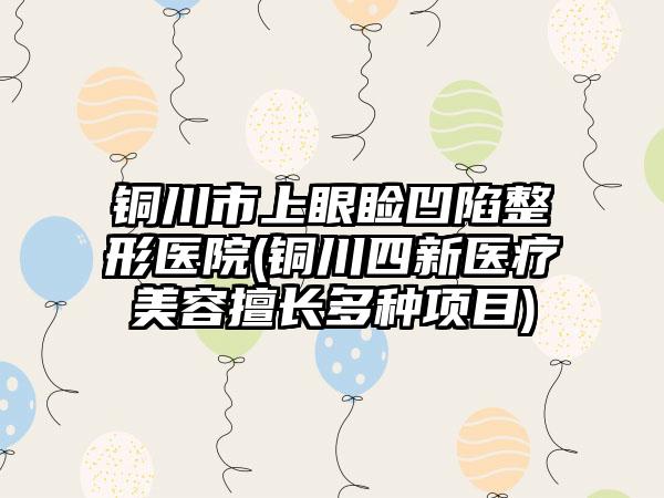 铜川市上眼睑凹陷整形医院(铜川四新医疗美容擅长多种项目)