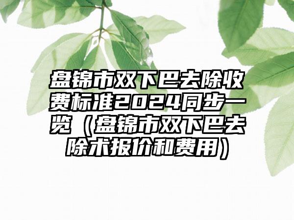 盘锦市双下巴去除收费标准2024同步一览（盘锦市双下巴去除术报价和费用）