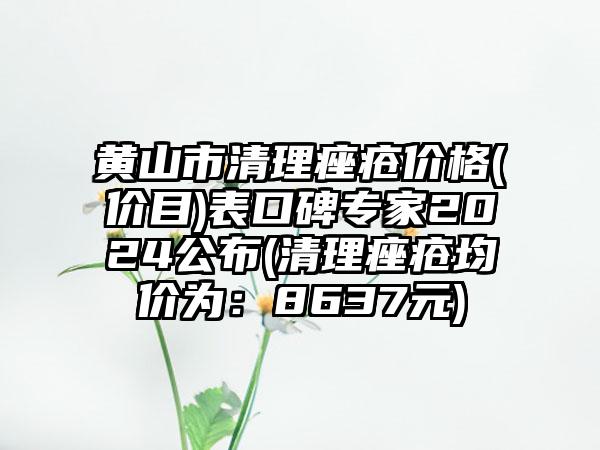 黄山市清理痤疮价格(价目)表口碑专家2024公布(清理痤疮均价为：8637元)