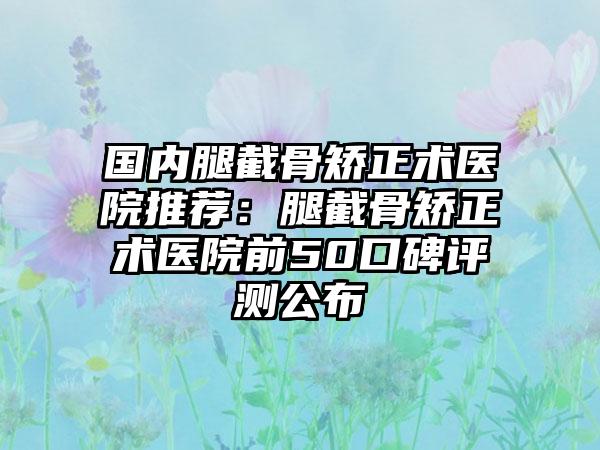 国内腿截骨矫正术医院推荐：腿截骨矫正术医院前50口碑评测公布