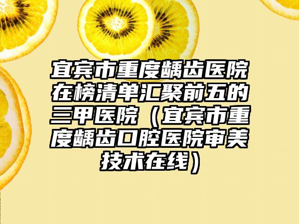 宜宾市重度龋齿医院在榜清单汇聚前五的三甲医院（宜宾市重度龋齿口腔医院审美技术在线）